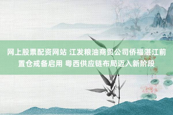 网上股票配资网站 江发粮油商贸公司侨福湛江前置仓戒备启用 粤西供应链布局迈入新阶段