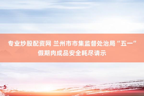 专业炒股配资网 兰州市市集监督处治局“五一”假期肉成品安全耗尽请示