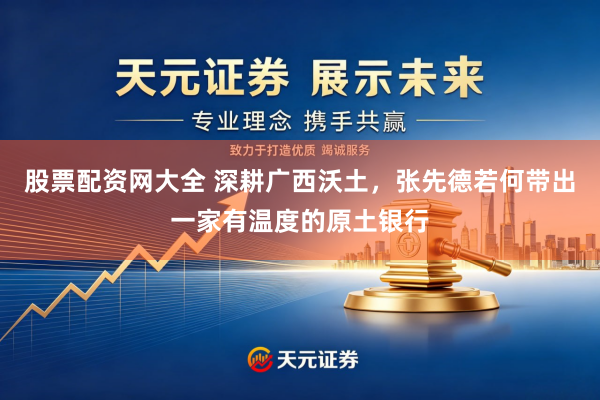 股票配资网大全 深耕广西沃土，张先德若何带出一家有温度的原土银行