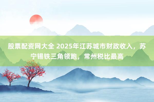 股票配资网大全 2025年江苏城市财政收入，苏宁锡铁三角领跑，常州税比最高