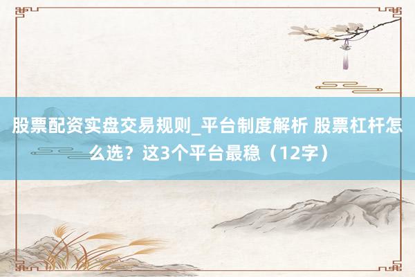 股票配资实盘交易规则_平台制度解析 股票杠杆怎么选？这3个平台最稳（12字）