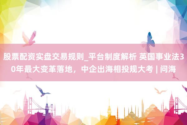 股票配资实盘交易规则_平台制度解析 英国事业法30年最大变革落地，中企出海相投规大考 | 问海