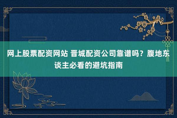 网上股票配资网站 晋城配资公司靠谱吗?腹地东谈主必看的避坑指南
