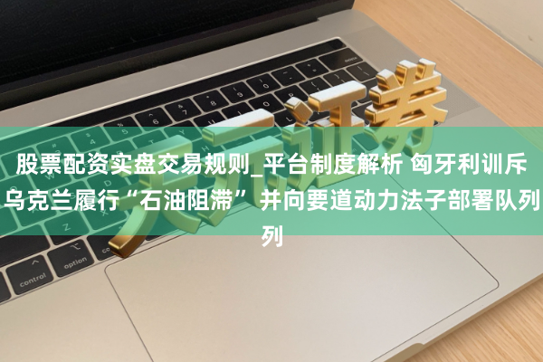 股票配资实盘交易规则_平台制度解析 匈牙利训斥乌克兰履行“石油阻滞” 并向要道动力法子部署队列