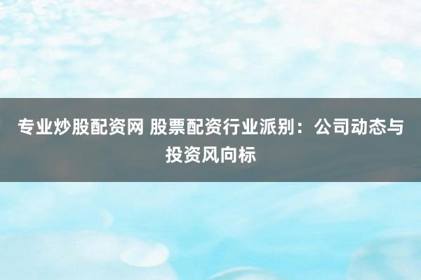 专业炒股配资网 股票配资行业派别：公司动态与投资风向标