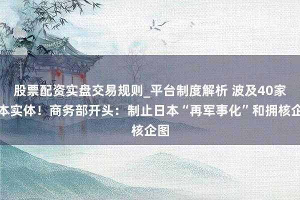 股票配资实盘交易规则_平台制度解析 波及40家日本实体！商务部开头：制止日本“再军事化”和拥核企图
