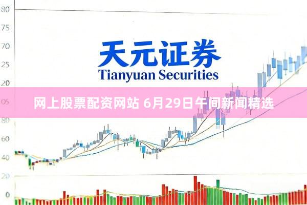 网上股票配资网站 6月29日午间新闻精选