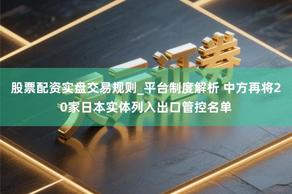 股票配资实盘交易规则_平台制度解析 中方再将20家日本实体列入出口管控名单