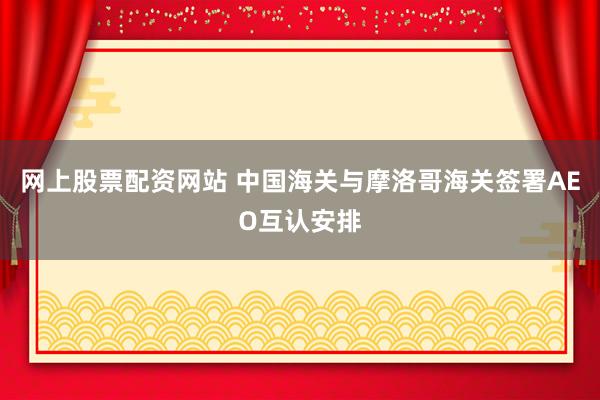 网上股票配资网站 中国海关与摩洛哥海关签署AEO互认安排