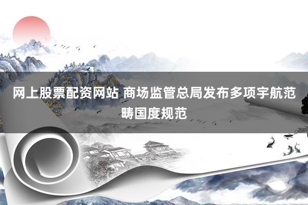 网上股票配资网站 商场监管总局发布多项宇航范畴国度规范