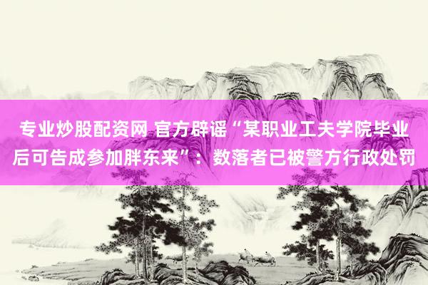 专业炒股配资网 官方辟谣“某职业工夫学院毕业后可告成参加胖东来”：数落者已被警方行政处罚