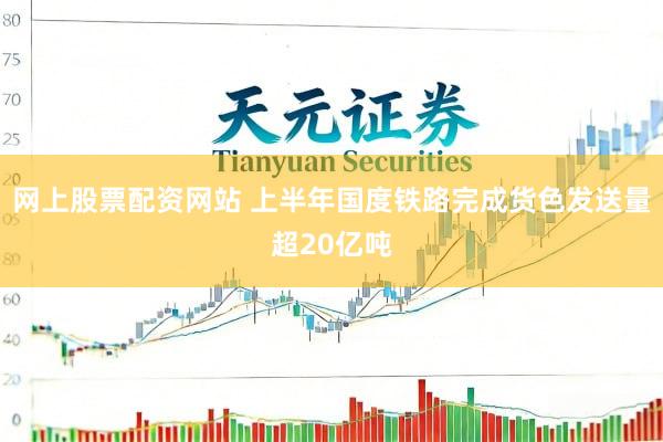 网上股票配资网站 上半年国度铁路完成货色发送量超20亿吨