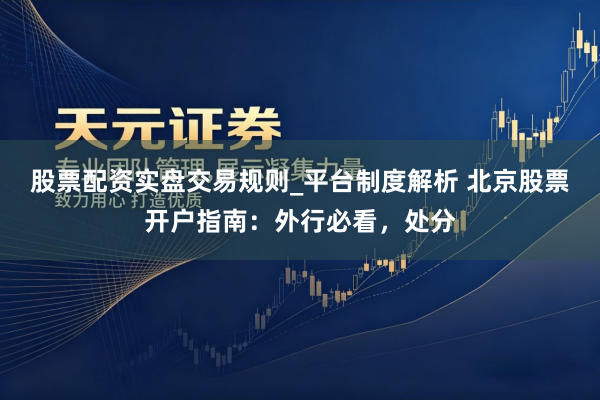 股票配资实盘交易规则_平台制度解析 北京股票开户指南：外行必看，处分