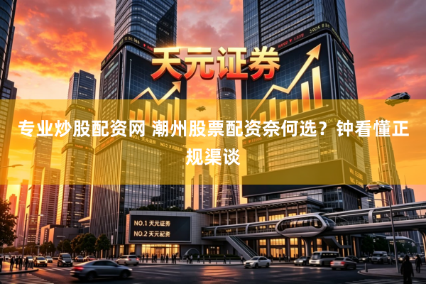 专业炒股配资网 潮州股票配资奈何选？钟看懂正规渠谈