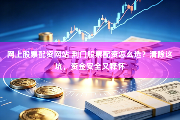 网上股票配资网站 荆门股票配资怎么选？清除这坑，资金安全又释怀