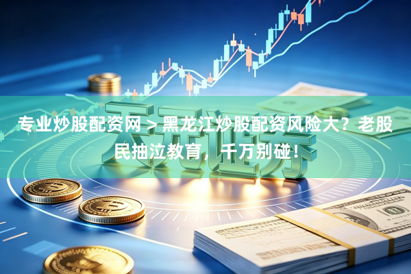 专业炒股配资网 > 黑龙江炒股配资风险大?老股民抽泣教育,千万别碰!
