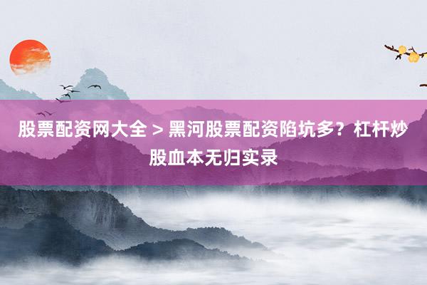 股票配资网大全 > 黑河股票配资陷坑多？杠杆炒股血本无归实录
