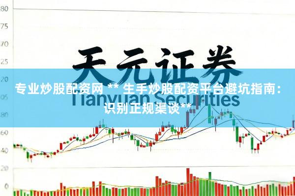 专业炒股配资网 ** 生手炒股配资平台避坑指南：识别正规渠谈**