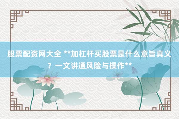 股票配资网大全 **加杠杆买股票是什么意旨真义？一文讲通风险与操作**