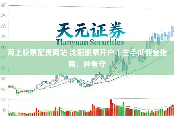 网上股票配资网站 沈阳股票开户｜生手低佣金指南，钟看守