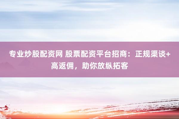 专业炒股配资网 股票配资平台招商：正规渠谈+高返佣，助你放纵拓客