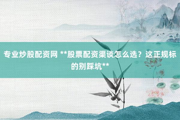 专业炒股配资网 **股票配资渠谈怎么选？这正规标的别踩坑**