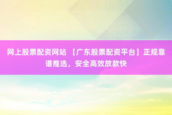 网上股票配资网站 【广东股票配资平台】正规靠谱推选，安全高效放款快