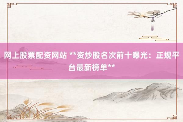 网上股票配资网站 **资炒股名次前十曝光：正规平台最新榜单**