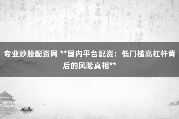 专业炒股配资网 **国内平台配资：低门槛高杠杆背后的风险真相**