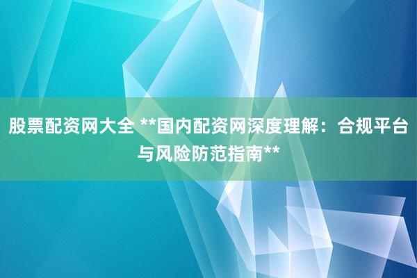 股票配资网大全 **国内配资网深度理解：合规平台与风险防范指南**