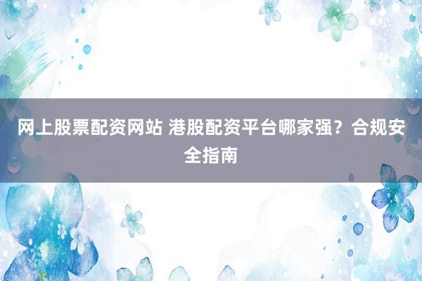 网上股票配资网站 港股配资平台哪家强？合规安全指南