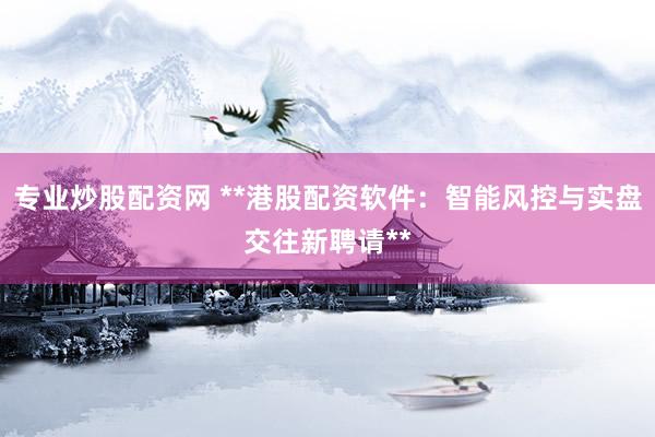 专业炒股配资网 **港股配资软件：智能风控与实盘交往新聘请**